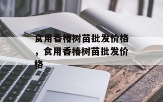 食用香椿树苗批发价格，食用香椿树苗批发价格