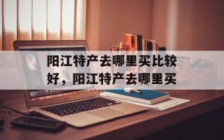 阳江特产去哪里买比较好，阳江特产去哪里买