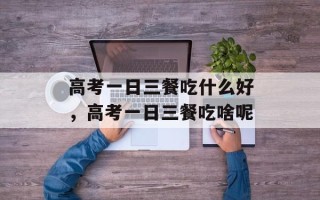 高考一日三餐吃什么好，高考一日三餐吃啥呢