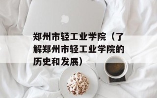 郑州市轻工业学院（了解郑州市轻工业学院的历史和发展）