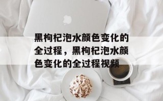 黑枸杞泡水颜色变化的全过程，黑枸杞泡水颜色变化的全过程视频