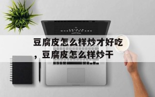 豆腐皮怎么样炒才好吃，豆腐皮怎么样炒干