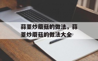 蒜薹炒蘑菇的做法，蒜薹炒蘑菇的做法大全