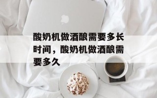 酸奶机做酒酿需要多长时间，酸奶机做酒酿需要多久