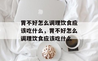 胃不好怎么调理饮食应该吃什么，胃不好怎么调理饮食应该吃什么