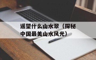 遥望什么山水翠（探秘中国最美山水风光）
