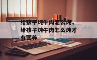 给孩子炖牛肉怎么炖，给孩子炖牛肉怎么炖才有营养