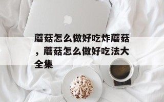 蘑菇怎么做好吃炸蘑菇，蘑菇怎么做好吃法大全集