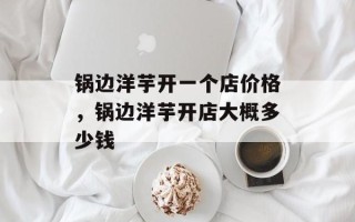 锅边洋芋开一个店价格，锅边洋芋开店大概多少钱