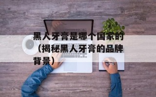 黑人牙膏是哪个国家的（揭秘黑人牙膏的品牌背景）