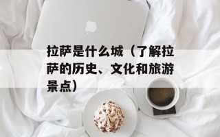 拉萨是什么城（了解拉萨的历史、文化和旅游景点）
