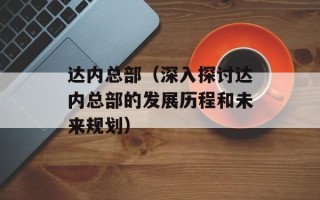 达内总部（深入探讨达内总部的发展历程和未来规划）