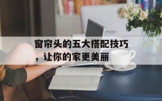 窗帘头的五大搭配技巧，让你的家更美丽