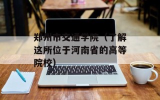 郑州市交通学院（了解这所位于河南省的高等院校）