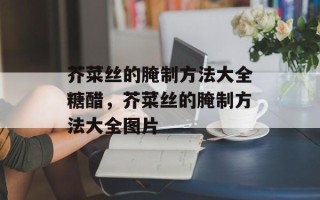 芥菜丝的腌制方法大全糖醋，芥菜丝的腌制方法大全图片