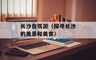 长沙自驾游（探寻长沙的美景和美食）