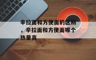 辛拉面和方便面的区别，辛拉面和方便面哪个热量高