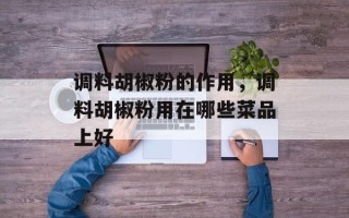 调料胡椒粉的作用，调料胡椒粉用在哪些菜品上好