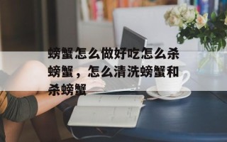 螃蟹怎么做好吃怎么杀螃蟹，怎么清洗螃蟹和杀螃蟹