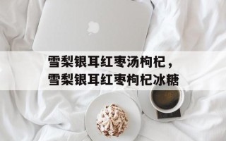 雪梨银耳红枣汤枸杞，雪梨银耳红枣枸杞冰糖