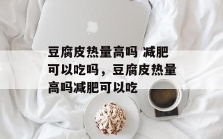 豆腐皮热量高吗 减肥可以吃吗，豆腐皮热量高吗减肥可以吃