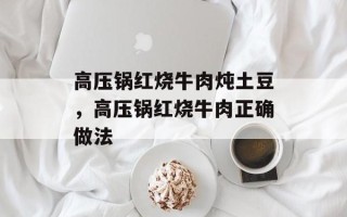 高压锅红烧牛肉炖土豆，高压锅红烧牛肉正确做法