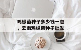 鸡枞菌种子多少钱一包，云南鸡枞菌种子批发