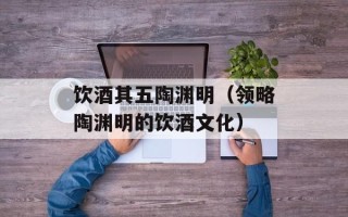 饮酒其五陶渊明（领略陶渊明的饮酒文化）