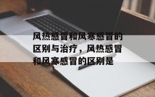 风热感冒和风寒感冒的区别与治疗，风热感冒和风寒感冒的区别是