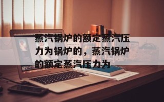 蒸汽锅炉的额定蒸汽压力为锅炉的，蒸汽锅炉的额定蒸汽压力为
