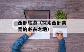 西部旅游（探索西部美景的必去之地）