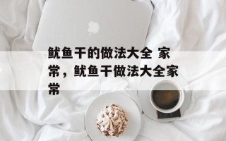 鱿鱼干的做法大全 家常，鱿鱼干做法大全家常