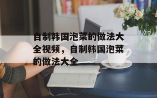 自制韩国泡菜的做法大全视频，自制韩国泡菜的做法大全