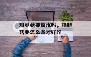 鸡腿菇要焯水吗，鸡腿菇要怎么煮才好吃