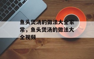 鱼头煲汤的做法大全家常，鱼头煲汤的做法大全视频
