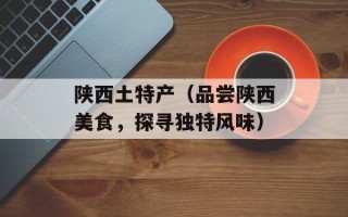 陕西土特产（品尝陕西美食，探寻独特风味）