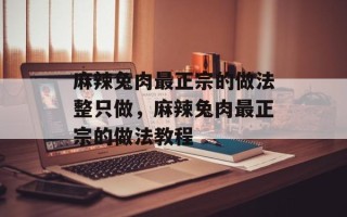麻辣兔肉最正宗的做法整只做，麻辣兔肉最正宗的做法教程