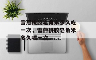 雪燕桃胶皂角米多久吃一次，雪燕桃胶皂角米多久喝一次