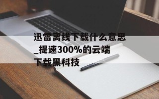 迅雷离线下载什么意思_提速300%的云端下载黑科技