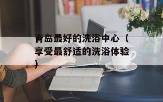 青岛最好的洗浴中心（享受最舒适的洗浴体验）