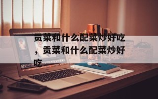 贡菜和什么配菜炒好吃，贡菜和什么配菜炒好吃