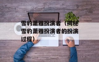 雪豹萧雅扮演者（揭秘雪豹萧雅扮演者的扮演过程）