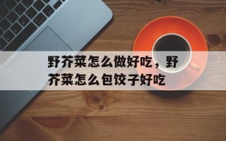 野芥菜怎么做好吃，野芥菜怎么包饺子好吃