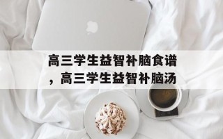 高三学生益智补脑食谱，高三学生益智补脑汤