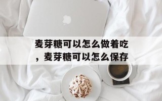 麦芽糖可以怎么做着吃，麦芽糖可以怎么保存