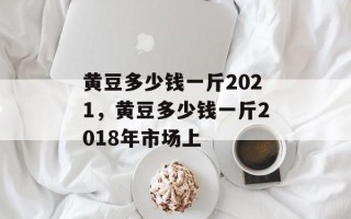黄豆多少钱一斤2021，黄豆多少钱一斤2018年市场上