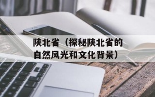陕北省（探秘陕北省的自然风光和文化背景）