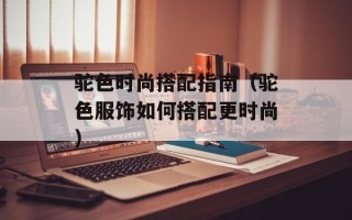 驼色时尚搭配指南（驼色服饰如何搭配更时尚）
