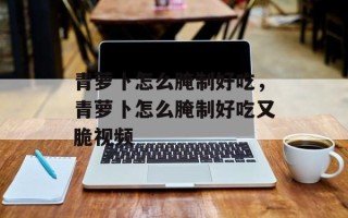 青萝卜怎么腌制好吃，青萝卜怎么腌制好吃又脆视频