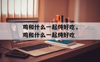 鸡和什么一起炖好吃，鸡和什么一起炖好吃